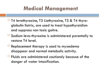 Medical Management
 T4 levothyroxine, T3 Liothyroxine, T3 & T4 thyro-
globulin liotrix, are used to treat hypothyroidism
and suppress non toxic goitre.
 Sodium levo-thyroxine is administered parentally to
restore T4 level.
 Replacement therapy is used to myxedema
disappear and normal metabolic activity.
 Fluids are administered cautionsly because of the
danger of water intoxification.
 