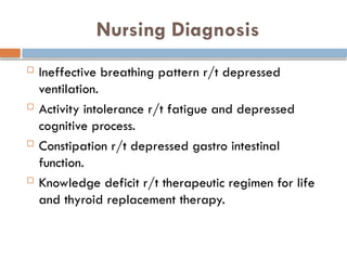 Nursing Diagnosis
 Ineffective breathing pattern r/t depressed
ventilation.
 Activity intolerance r/t fatigue and depressed
cognitive process.
 Constipation r/t depressed gastro intestinal
function.
 Knowledge deficit r/t therapeutic regimen for life
and thyroid replacement therapy.
 
