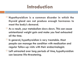 Introduction
 Hypothyroidism is a common disorder in which the
thyroid gland can not produce enough hormones to
meet the body’s demand.
 As a result, your metabolism slows down. This can cause
unintentional weight gain and make you feel exhausted
all the time.
 In general, hypothyroidism is very treatable. Most
people can manage the condition with medication and
regular follow-up visits with their endocrinologist.
 Left untreated over long periods of time, hypothyroidism
can become life-threatening.
 
