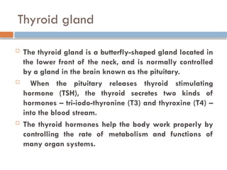 Thyroid gland
 The thyroid gland is a butterfly-shaped gland located in
the lower front of the neck, and is normally controlled
by a gland in the brain known as the pituitary.
 When the pituitary releases thyroid stimulating
hormone (TSH), the thyroid secretes two kinds of
hormones – tri-iodo-thyronine (T3) and thyroxine (T4) –
into the blood stream.
 The thyroid hormones help the body work properly by
controlling the rate of metabolism and functions of
many organ systems.
 