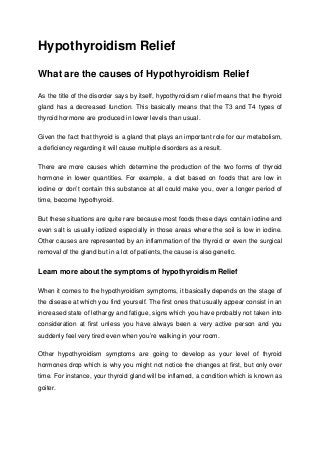 Hypothyroidism Relief
What are the causes of Hypothyroidism Relief
As the title of the disorder says by itself, hypothyroidism relief means that the thyroid
gland has a decreased function. This basically means that the T3 and T4 types of
thyroid hormone are produced in lower levels than usual.
Given the fact that thyroid is a gland that plays an important role for our metabolism,
a deficiency regarding it will cause multiple disorders as a result.
There are more causes which determine the production of the two forms of thyroid
hormone in lower quantities. For example, a diet based on foods that are low in
iodine or don’t contain this substance at all could make you, over a longer period of
time, become hypothyroid.
But these situations are quite rare because most foods these days contain iodine and
even salt is usually iodized especially in those areas where the soil is low in iodine.
Other causes are represented by an inflammation of the thyroid or even the surgical
removal of the gland but in a lot of patients, the cause is also genetic.
Learn more about the symptoms of hypothyroidism Relief
When it comes to the hypothyroidism symptoms, it basically depends on the stage of
the disease at which you find yourself. The first ones that usually appear consist in an
increased state of lethargy and fatigue, signs which you have probably not taken into
consideration at first unless you have always been a very active person and you
suddenly feel very tired even when you’re walking in your room.
Other hypothyroidism symptoms are going to develop as your level of thyroid
hormones drop which is why you might not notice the changes at first, but only over
time. For instance, your thyroid gland will be inflamed, a condition which is known as
goiter.
 