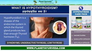 HYPOTHYROID
CARE PACK
1. CHANDERPRABHAVATI
2. HAKAM CHURNA
3. GUGULLIPID CAPSULES
4. GOTU KOLA CAPSULES
WWW.PLANETAYURVEDA.COM
WHAT IS HYPOTHYROIDISM?
हाइपोथ्राइडिस क्या है?
SYNONYMS: UNDERACTIVETHYROID, LOWTHYROID
Hypothyroidism is a
disease of the
endocrine system in
which the thyroid
gland produces less
than enoughThyroid
hormone (T4).
 
