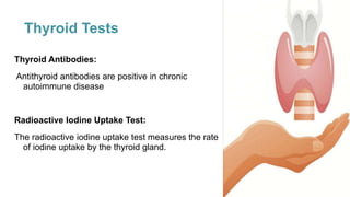 Thyroid Tests
Thyroid Antibodies:
Antithyroid antibodies are positive in chronic
autoimmune disease
Radioactive Iodine Uptake Test:
The radioactive iodine uptake test measures the rate
of iodine uptake by the thyroid gland.
 