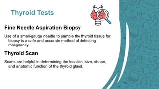 Thyroid Tests
Fine Needle Aspiration Biopsy
Use of a small-gauge needle to sample the thyroid tissue for
biopsy is a safe and accurate method of detecting
malignancy.
Thyroid Scan
Scans are helpful in determining the location, size, shape,
and anatomic function of the thyroid gland.
 