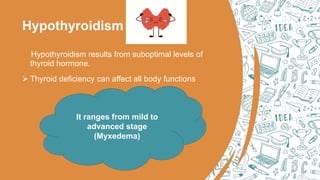 Hypothyroidism
Hypothyroidism results from suboptimal levels of
thyroid hormone.
 Thyroid deficiency can affect all body functions
It ranges from mild to
advanced stage
(Myxedema)
 