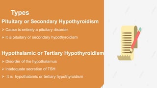 Types
Pituitary or Secondary Hypothyroidism
 Cause is entirely a pituitary disorder
 It is pituitary or secondary hypothyroidism
Hypothalamic or Tertiary Hypothyroidism
 Disorder of the hypothalamus
 Inadequate secretion of TSH
 It is hypothalamic or tertiary hypothyroidism
 