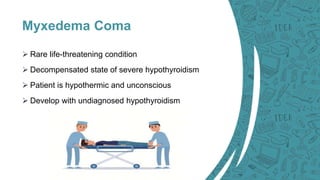 Myxedema Coma
 Rare life-threatening condition
 Decompensated state of severe hypothyroidism
 Patient is hypothermic and unconscious
 Develop with undiagnosed hypothyroidism
 