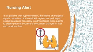 Nursing Alert
In all patients with hypothyroidism, the effects of analgesic
agents, sedatives, and anesthetic agents are prolonged;
special caution is necessary in administering these agents
to elderly patients because of concurrent changes in liver
and renal function!
 
