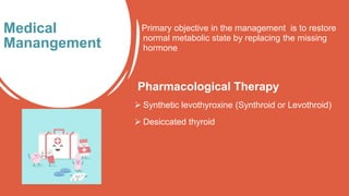 Primary objective in the management is to restore
normal metabolic state by replacing the missing
hormone
Pharmacological Therapy
 Synthetic levothyroxine (Synthroid or Levothroid)
 Desiccated thyroid
Medical
Manangement
 