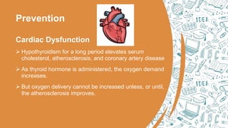 Prevention
Cardiac Dysfunction
 Hypothyroidism for a long period elevates serum
cholesterol, atherosclerosis, and coronary artery disease
 As thyroid hormone is administered, the oxygen demand
increases.
 But oxygen delivery cannot be increased unless, or until,
the atherosclerosis improves.
 