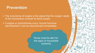 Prevention
 The occurrence of angina is the signal that the oxygen needs
of the myocardium exceed its blood supply.
 If angina or dysrhythmias occur, thyroid hormone
administration must be discontinued immediately.
Nurse must be alert for
the signs of myocardial
ischemia
 