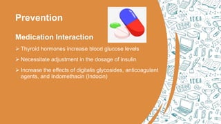 Prevention
Medication Interaction
 Thyroid hormones increase blood glucose levels
 Necessitate adjustment in the dosage of insulin
 Increase the effects of digitalis glycosides, anticoagulant
agents, and Indomethacin (Indocin)
 