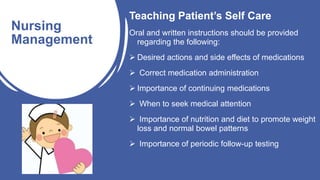 Teaching Patient’s Self Care
Oral and written instructions should be provided
regarding the following:
 Desired actions and side effects of medications
 Correct medication administration
 Importance of continuing medications
 When to seek medical attention
 Importance of nutrition and diet to promote weight
loss and normal bowel patterns
 Importance of periodic follow-up testing
Nursing
Management
 