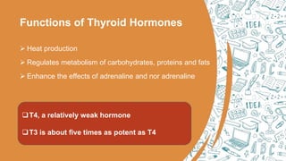 Functions of Thyroid Hormones
 Heat production
 Regulates metabolism of carbohydrates, proteins and fats
 Enhance the effects of adrenaline and nor adrenaline
T4, a relatively weak hormone
T3 is about five times as potent as T4
 
