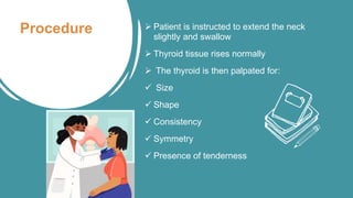 Procedure  Patient is instructed to extend the neck
slightly and swallow
 Thyroid tissue rises normally
 The thyroid is then palpated for:
 Size
 Shape
 Consistency
 Symmetry
 Presence of tenderness
 