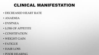 CLINICAL MANIFESTATION
• DECREASED HEART RATE
• ANAEMIA
• DYSPNEA
• LOSS OF APPETITE
• CONSTIPATION
• WEIGHT GAIN
• FATIGUE
• HAIR LOSS
• POOR HEARING
 