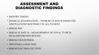 ASSESSMENT AND
DIAGNOSTIC FINDINGS
• HISTORY TAKING
• PHYSICAL EXAMINATION – THYROID GLAND IS INSPECTED
AND PALPATED ROUTINELY IN ALL PATIENT .
• SERUM TSH
• SERUM T3 AND T4 – MEASUREMENT OF TOTAL T3 OR T4
INCLUDES PROTEIN BOUND .
• SERUM CHOLESTEROL
• TRH STIMULATION TEST
• SERUM ELECTROLYTE LEVEL
 