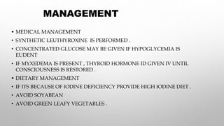 MANAGEMENT
 MEDICAL MANAGEMENT
• SYNTHETIC LEUTHYROXINE IS PERFORMED .
• CONCENTRATED GLUCOSE MAY BE GIVEN IF HYPOGLYCEMIA IS
EUDENT
• IF MYXEDEMA IS PRESENT , THYROID HORMONE ID GIVEN IV UNTIL
CONSCIOUSNESS IS RESTORED .
 DIETARY MANAGEMENT
• IF ITS BECAUSE OF IODINE DEFICIENCY PROVIDE HIGH IODINE DIET .
• AVOID SOYABEAN
• AVOID GREEN LEAFY VEGETABLES .
 
