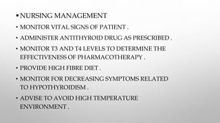 NURSING MANAGEMENT
• MONITOR VITAL SIGNS OF PATIENT .
• ADMINISTER ANTITHYROID DRUG AS PRESCRIBED .
• MONITOR T3 AND T4 LEVELS TO DETERMINE THE
EFFECTIVENESS OF PHARMACOTHERAPY .
• PROVIDE HIGH FIBRE DIET .
• MONITOR FOR DECREASING SYMPTOMS RELATED
TO HYPOTHYROIDISM .
• ADVISE TO AVOID HIGH TEMPERATURE
ENVIRONMENT .
 