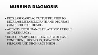 NURSING DIAGNOSIS
• DECREASE CARDIAC OUTPUT RELATED TO
DECREASE METABOLIC RATE AND DECREASE
CONDUCTION OF HEART .
• ACTIVITY INTOLERANCE RELATED TO FATIGUE
AND LETHARGY .
• DEFICIT KNOWLEDGE RELATED TO DISEASE
CONDITION , PROGNOSIS , TREATMENT ,
SELFCARE AND DISCHARGE NEEDS .
 