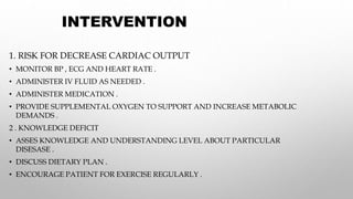 INTERVENTION
1. RISK FOR DECREASE CARDIAC OUTPUT
• MONITOR BP , ECG AND HEART RATE .
• ADMINISTER IV FLUID AS NEEDED .
• ADMINISTER MEDICATION .
• PROVIDE SUPPLEMENTAL OXYGEN TO SUPPORT AND INCREASE METABOLIC
DEMANDS .
2 . KNOWLEDGE DEFICIT
• ASSES KNOWLEDGE AND UNDERSTANDING LEVEL ABOUT PARTICULAR
DISESASE .
• DISCUSS DIETARY PLAN .
• ENCOURAGE PATIENT FOR EXERCISE REGULARLY .
 