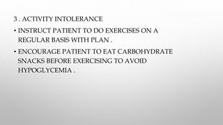 3 . ACTIVITY INTOLERANCE
• INSTRUCT PATIENT TO DO EXERCISES ON A
REGULAR BASIS WITH PLAN .
• ENCOURAGE PATIENT TO EAT CARBOHYDRATE
SNACKS BEFORE EXERCISING TO AVOID
HYPOGLYCEMIA .
 