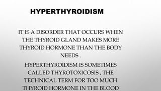 HYPERTHYROIDISM
IT IS A DISORDER THAT OCCURS WHEN
THE THYROID GLAND MAKES MORE
THYROID HORMONE THAN THE BODY
NEEDS .
HYPERTHYROIDISM IS SOMETIMES
CALLED THYROTOXICOSIS , THE
TECHNICAL TERM FOR TOO MUCH
THYROID HORMONE IN THE BLOOD
 