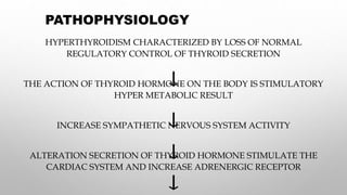 PATHOPHYSIOLOGY
HYPERTHYROIDISM CHARACTERIZED BY LOSS OF NORMAL
REGULATORY CONTROL OF THYROID SECRETION
THE ACTION OF THYROID HORMONE ON THE BODY IS STIMULATORY
HYPER METABOLIC RESULT
INCREASE SYMPATHETIC NERVOUS SYSTEM ACTIVITY
ALTERATION SECRETION OF THYROID HORMONE STIMULATE THE
CARDIAC SYSTEM AND INCREASE ADRENERGIC RECEPTOR
 