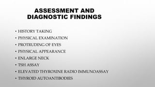 ASSESSMENT AND
DIAGNOSTIC FINDINGS
• HISTORY TAKING
• PHYSICAL EXAMINATION
• PROTRUDING OF EYES
• PHYSICAL APPEARANCE
• ENLARGE NECK
• TSH ASSAY
• ELEVATED THYROXINE RADIO IMMUNOASSAY
• THYROID AUTOANTIBODIES
 