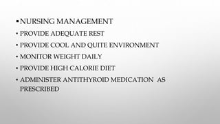 NURSING MANAGEMENT
• PROVIDE ADEQUATE REST
• PROVIDE COOL AND QUITE ENVIRONMENT
• MONITOR WEIGHT DAILY
• PROVIDE HIGH CALORIE DIET
• ADMINISTER ANTITHYROID MEDICATION AS
PRESCRIBED
 