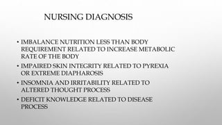 NURSING DIAGNOSIS
• IMBALANCE NUTRITION LESS THAN BODY
REQUIREMENT RELATED TO INCREASE METABOLIC
RATE OF THE BODY
• IMPAIRED SKIN INTEGRITY RELATED TO PYREXIA
OR EXTREME DIAPHAROSIS
• INSOMNIA AND IRRITABILITY RELATED TO
ALTERED THOUGHT PROCESS
• DEFICIT KNOWLEDGE RELATED TO DISEASE
PROCESS
 