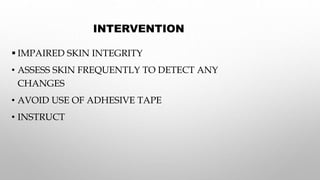 INTERVENTION
 IMPAIRED SKIN INTEGRITY
• ASSESS SKIN FREQUENTLY TO DETECT ANY
CHANGES
• AVOID USE OF ADHESIVE TAPE
• INSTRUCT
 