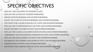 SPECIFIC OBJECTIVES
• EXPLAIN THE ANATOMY OF THYROID GLAND .
• EXPLAIN THE ACTION OF THYROID HORMONES .
• DEFINE HYPOTHYROIDISM AND HYPERTHYROIDISM .
• ENLIST THE TYPES OF HYPOTHYROIDISM AND HYPERTHYROIDISM .
• LIST DOWN THE CAUSES/ETIOLOGY OF HYPO AND HYPERTHYROIDISM .
• EXPLAIN THE PATHOPHYSIOLOGY OF HYPO AND HYPERTHYROIDISM .
• ENLIST THE RISK FACTORS OF HYPO AND HYPERTHYROIDISM .
• EXPLAIN THE CLINICAL MANIFESTATION OF HYPO AND HYPERTHYROIDISM .
• ASSESSMENT AND DIAGNOSTING FINDINGS OF HYPO AND HYPERTHYROIDISM .
• EXPLAIN THE MANAGEMENT OF HYPO AND HYPERTHYROIDISM .
• ENUMERATE THE NURSING DIAGNOSIS OF HYPO AND HYPERTHYROIDISM .
• INTERVENTION OF HYPO AND HYPERTHYROIDISM .
• LIST DOWN THE COMPLICATION OF HYPO AND HYPERTHYROIDISM .
 
