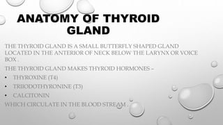 ANATOMY OF THYROID
GLAND
THE THYROID GLAND IS A SMALL BUTTERFLY SHAPED GLAND
LOCATED IN THE ANTERIOR OF NECK BELOW THE LARYNX OR VOICE
BOX .
THE THYROID GLAND MAKES THYROID HORMONES –
• THYROXINE (T4)
• TRIIODOTHYRONINE (T3)
• CALCITONIN
WHICH CIRCULATE IN THE BLOOD STREAM .
 