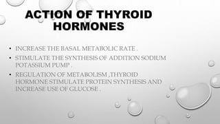 ACTION OF THYROID
HORMONES
• INCREASE THE BASAL METABOLIC RATE .
• STIMULATE THE SYNTHESIS OF ADDITION SODIUM
POTASSIUM PUMP .
• REGULATION OF METABOLISM ,THYROID
HORMONE STIMULATE PROTEIN SYNTHESIS AND
INCREASE USE OF GLUCOSE .
 