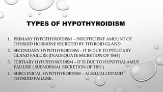 TYPES OF HYPOTHYROIDISM
1. PRIMARY HYPOTHYROIDISM - INSUFFICIENT AMOUNT OF
THYROID HORMONE SECRETED BY THYROID GLAND .
2. SECONDARY HYPOTHYROIDISM – IT IS DUE TO PITUITARY
GLAND FAILURE (INADEQUATE SECRETION OF TSH )
3. TERTIARY HYPOTHYROIDISM – IT IS DUE TO HYPOTHALAMUS
FAILURE ( SUBNORMAL SECRETION OF TRH )
4. SUBCLINICAL HYPOTHYROIDISM – ALSO CALLED MID
THYROID FAILURE .
 
