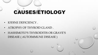 CAUSES/ETIOLOGY
• IODINE DEFICIENCY .
• ATROPHY OF THYROID GLAND .
• HASHIMOTO’S THYROIDITIS OR GRAVE’S
DISEASE ( AUTOIMMUNE DISEASE )
 