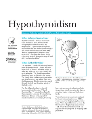 Hypothyroidism
National Endocrine and Metabolic Diseases Information Service
U.S. Department
of Health and
Human Services
NATIONAL
INSTITUTES
OF HEALTH
What is hypothyroidism?
Hypothyroidism is a disorder that occurs
when the thyroid gland does not make
enough thyroid hormone to meet the
body’s needs. Thyroid hormone regulates
metabolism—the way the body uses energy—
and affects nearly every organ in the body.
Without enough thyroid hormone, many
of the body’s functions slow down. About
4.6 percent of the U.S. population age 12 and
older has hypothyroidism.1
1Golden SH, Robinson KA, Saldanha I, Anton
B, Ladenson PW. Prevalence and incidence of
endocrine and metabolic disorders in the United
States: a comprehensive review. Journal of Clinical
Endocrinology & Metabolism. 2009;94(6):1853–1878.
What is the thyroid?
The thyroid is a 2-inch-long, butterfly-shaped
gland weighing less than 1 ounce. Located
in the front of the neck below the larynx, or
voice box, it has two lobes, one on each side
of the windpipe. The thyroid is one of the
glands that make up the endocrine system.
The glands of the endocrine system produce
and store hormones and release them into
the bloodstream. The hormones then travel
through the body and direct the activity of
the body’s cells.
The thyroid gland makes two thyroid
hormones, triiodothyronine (T3) and
thyroxine (T4). T3 is made from T4 and is
the more active hormone, directly affecting
the tissues. Thyroid hormones affect
metabolism, brain development, breathing,
TSH
Pituitary
gland
Thyroid
T3-T4
The thyroid gland makes two thyroid hormones,
T3 and T4. Thyroid hormone production is regulated
by TSH, which is made by the pituitary gland in the
brain.
heart and nervous system functions, body
temperature, muscle strength, skin dryness,
menstrual cycles, weight, and cholesterol
levels.
Thyroid hormone production is regulated
by thyroid-stimulating hormone (TSH),
which is made by the pituitary gland in the
brain. When thyroid hormone levels in the
blood are low, the pituitary releases more
TSH. When thyroid hormone levels are
high, the pituitary responds by dropping TSH
production.
 
