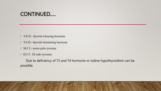 CONTINUED.....
• T.R.H.- thyroid releasing hormone
• T.S.H.- thyroid stimulating hormone
• M.I.T.- mono polo tyrosine
• D.I.T.- Di iodo tyrosine
Due to deficiency of T3 and T4 hormone or iodine hypothyroidism can be
possible.
 