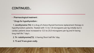CONTINUED...
• Pharmacological treatment :
* Drugs for hypothyroidism :
1. Levothyroxine (T4): it is drug of choice thyroid hormone replacement therapy in
hypothyroidism patients. Treated with 1.5 to 1.8 micrograms per kg initially but in
cardiac patients dose increased to 12.5 to 25.0 micrograms per kg and It having
long Half life 7 day’s .
2. Tri- iodothyronine(T3): it having Short half life 1day.
3. T3 and T4 are given orally.
 