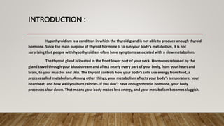INTRODUCTION :
Hypothyroidism is a condition in which the thyroid gland is not able to produce enough thyroid
hormone. Since the main purpose of thyroid hormone is to run your body’s metabolism, it is not
surprising that people with hypothyroidism often have symptoms associated with a slow metabolism.
The thyroid gland is located in the front lower part of your neck. Hormones released by the
gland travel through your bloodstream and affect nearly every part of your body, from your heart and
brain, to your muscles and skin. The thyroid controls how your body’s cells use energy from food, a
process called metabolism. Among other things, your metabolism affects your body’s temperature, your
heartbeat, and how well you burn calories. If you don’t have enough thyroid hormone, your body
processes slow down. That means your body makes less energy, and your metabolism becomes sluggish.
 