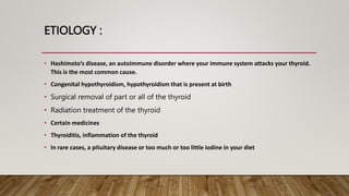 ETIOLOGY :
• Hashimoto’s disease, an autoimmune disorder where your immune system attacks your thyroid.
This is the most common cause.
• Congenital hypothyroidism, hypothyroidism that is present at birth
• Surgical removal of part or all of the thyroid
• Radiation treatment of the thyroid
• Certain medicines
• Thyroiditis, inflammation of the thyroid
• In rare cases, a pituitary disease or too much or too little iodine in your diet
 