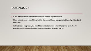 DIAGNOSIS :
• A rise in the TSH level is the first evidence of primary hypothyroidism.
• Many patients have a free T4 level within the normal Range (compensated hypothyroidism) and
few, if any,
• As the disease progresses, the free T4 concentration drops below the normal level. The T3
concentration is often maintained in the normal range despite a low T4.
 