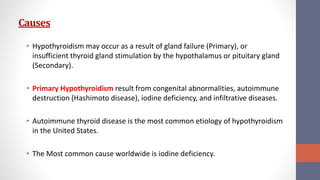 Causes
• Hypothyroidism may occur as a result of gland failure (Primary), or
insufficient thyroid gland stimulation by the hypothalamus or pituitary gland
(Secondary).
• Primary Hypothyroidism result from congenital abnormalities, autoimmune
destruction (Hashimoto disease), iodine deficiency, and infiltrative diseases.
• Autoimmune thyroid disease is the most common etiology of hypothyroidism
in the United States.
• The Most common cause worldwide is iodine deficiency.
 