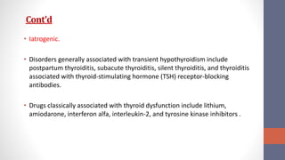 Cont’d
• Iatrogenic.
• Disorders generally associated with transient hypothyroidism include
postpartum thyroiditis, subacute thyroiditis, silent thyroiditis, and thyroiditis
associated with thyroid-stimulating hormone (TSH) receptor-blocking
antibodies.
• Drugs classically associated with thyroid dysfunction include lithium,
amiodarone, interferon alfa, interleukin-2, and tyrosine kinase inhibitors .
 