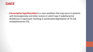 Cont’d
• Consumptive hypothyroidism is a rare condition that may occur in patients
with hemangiomata and other tumors in which type 3 iodothyronine
deiodinase is expressed, resulting in accelerated degradation of T4 and
triiodothyronine (T3).
 