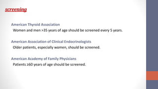 screening
American Thyroid Association
Women and men >35 years of age should be screened every 5 years.
American Association of Clinical Endocrinologists
Older patients, especially women, should be screened.
American Academy of Family Physicians
Patients ≥60 years of age should be screened.
 
