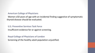 American College of Physicians
Women ≥50 years of age with an incidental finding suggestive of symptomatic
thyroid disease should be evaluated.
U.S. Preventive Services Task Force
Insufficient evidence for or against screening.
Royal College of Physicians of London
Screening of the healthy adult population unjustified.
 