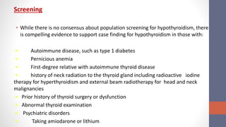 Screening
• While there is no consensus about population screening for hypothyroidism, there
is compelling evidence to support case finding for hypothyroidism in those with:
• Autoimmune disease, such as type 1 diabetes
• Pernicious anemia
• First-degree relative with autoimmune thyroid disease
• history of neck radiation to the thyroid gland including radioactive iodine
therapy for hyperthyroidism and external beam radiotherapy for head and neck
malignancies
• Prior history of thyroid surgery or dysfunction
• Abnormal thyroid examination
• Psychiatric disorders
• Taking amiodarone or lithium
 