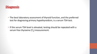 Diagnosis
• The best laboratory assessment of thyroid function, and the preferred
test for diagnosing primary hypothyroidism, is a serum TSH test.
• If the serum TSH level is elevated, testing should be repeated with a
serum free thyroxine (T4) measurement.
 